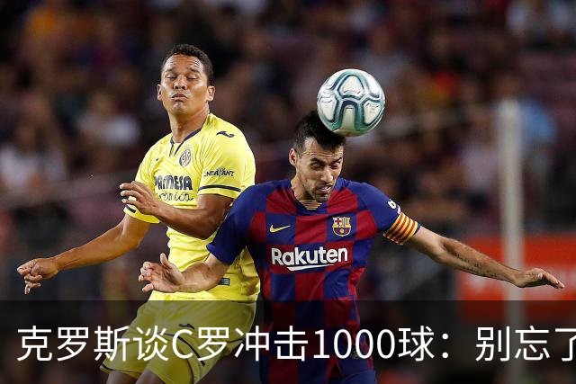 克罗斯谈C罗冲击1000球：别忘了，他的每一个进球都被全世界见证！
