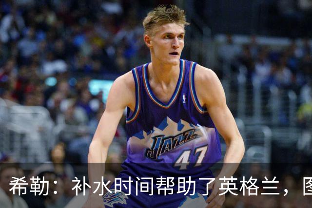 希勒：补水时间帮助了英格兰，图赫尔得以把战术想法传递给球员们