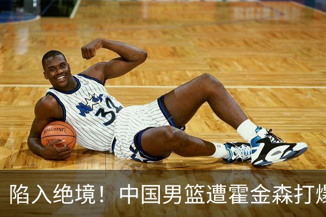 陷入绝境！中国男篮遭霍金森打爆 末轮不胜将无缘世界杯