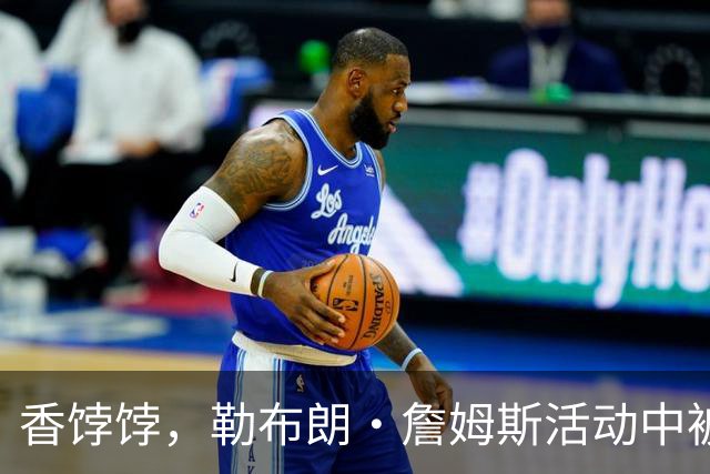 香饽饽，勒布朗·詹姆斯活动中被76 人队老板亲自招募，交流愉快